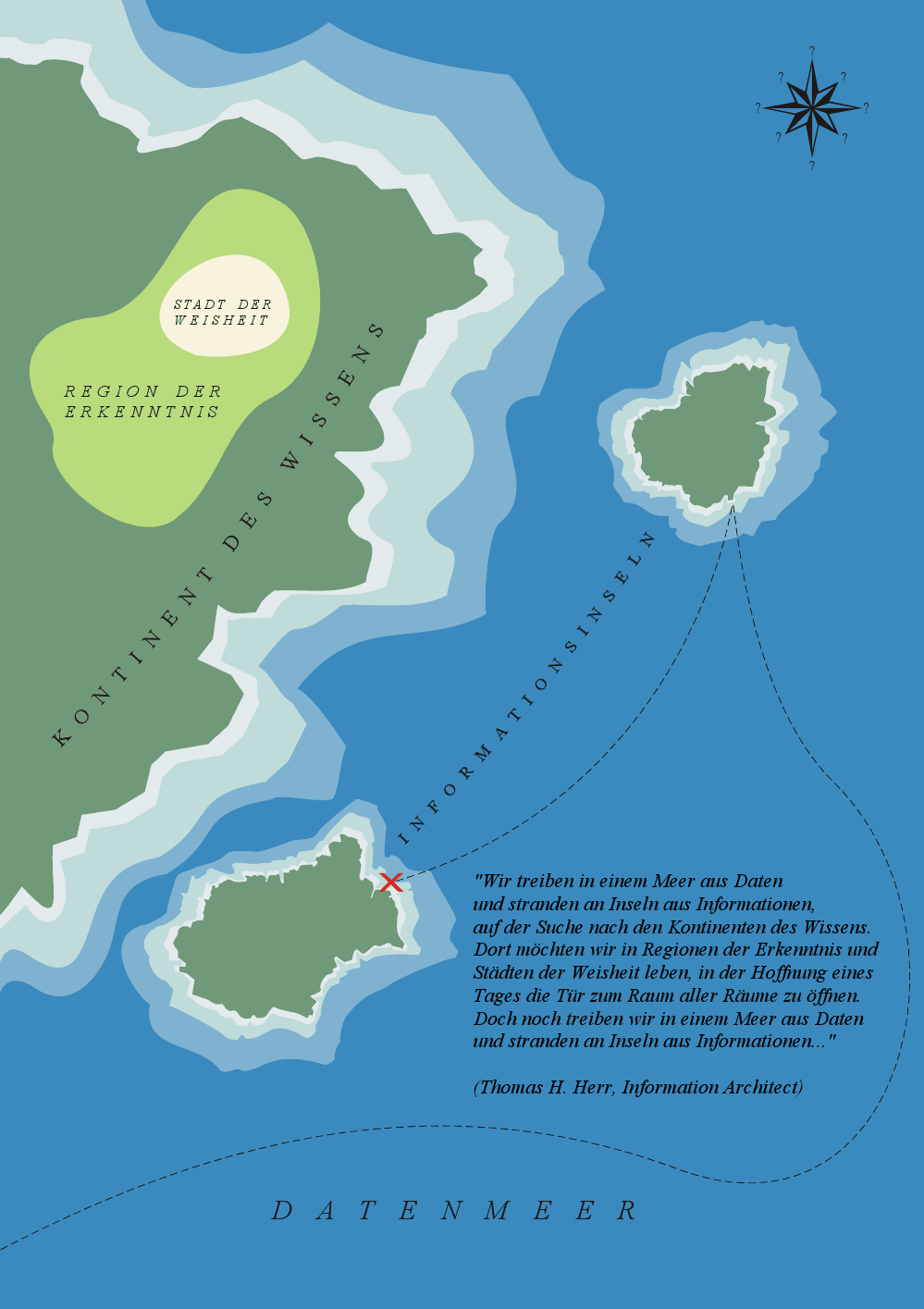 Wir treiben in einem Meer aus Daten und stranden an Inseln aus Informationen, auf der Suche nach den Kontinenten des Wissens. Dort mchten wir in Regionen der Erkenntnis und Stdten der Weisheit leben, in der Hoffnung eines Tages die Tr zum Raum aller Rume zu ffnen. Doch noch treiben wir in einem Meer aus Daten und stranden an Inseln aus Informationen... (Thomas H. Herr, Information Architect)